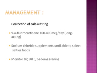 Correction of salt-wasting
 9-a-fludrocortisone 100-400mcg/day (long-
acting)
 Sodium chloride supplements until able to select
saltier foods
 Monitor BP, U&E, oedema (renin)
 