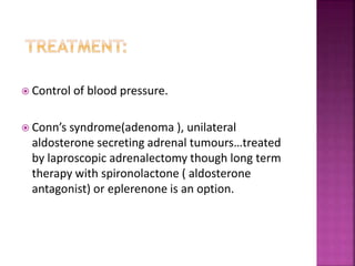  Control of blood pressure.
 Conn’s syndrome(adenoma ), unilateral
aldosterone secreting adrenal tumours…treated
by laproscopic adrenalectomy though long term
therapy with spironolactone ( aldosterone
antagonist) or eplerenone is an option.
 