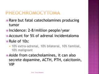  Rare but fatal catecholamines producing
tumor
 Incidence: 2-8/million people/year
 Account for 5% of adrenal incidentaloma
 Rule of 10s:
 10% extra-adrenal, 10% bilateral, 10% familial,
10% malignant
 Aside from catecholamines, it can also
secrete dopamine, ACTH, PTH, calcitonin,
VIP
Prof. Tariq Waseem
 