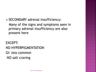  SECONDARY adrenal insufficiency:
Many of the signs and symptoms seen in
primary adrenal insufficiency are also
present here
EXCEPT:
NO HYPERPIGMENTATION
GI: less common
NO salt craving
Prof. Tariq Waseem
 