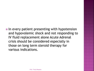  In every patient presenting with hypotension
and hypovolemic shock and not responding to
IV fluid replacement alone Acute Adrenal
crisis should be considered especially in
those on long term steroid therapy for
various indications.
Prof. Tariq Waseem
 