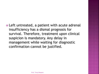  Left untreated, a patient with acute adrenal
insufficiency has a dismal prognosis for
survival. Therefore, treatment upon clinical
suspicion is mandatory. Any delay in
management while waiting for diagnostic
confirmation cannot be justified.
Prof. Tariq Waseem
 