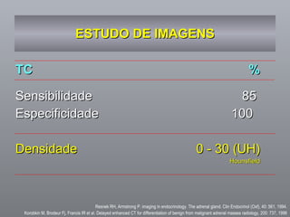 ESTUDO DE IMAGENS TC % Sensibilidade  85  Especificidade  100  Densidade  0 - 30 (UH) Hounsfield Resnek RH, Armstrong P. imaging in endocrinology. The adrenal gland. Clin Endocrinol (Oxf), 40: 561, 1994. Korobkin M, Brodeur Fj, Francis IR et al.  Delayed enhanced CT for differentiation of benign from malignant adrenal masses radiology, 200: 737, 1996 