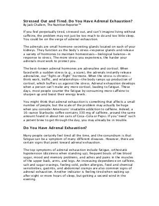 Stressed Out and Tired. Do You Have Adrenal Exhaustion?
By Jack Challem, The Nutrition Reporter™
If you feel perpetually tired, stressed out, and can’t imagine living without
caffeine, the problem may not just be too much to do and too little sleep.
You could be on the verge of adrenal exhaustion.
The adrenals are small hormone-secreting glands located on each of your
kidneys. They function as the body’s stress-response glands and release
a variety of hormones to maintain homeostasis—biological balance—in
response to stress. The more stress you experience, the harder your
adrenals must work to protect you.
The best-known adrenal hormones are adrenaline and cortisol. When
faced with a sudden stress (e.g., a scare), the adrenals instantly release
adrenaline, our “fight-or-flight” hormone. When the stress is chronic—
think work, traffic, and relationships—the body ramps up production of
cortisol, which buffers us against the stress. Adrenal exhaustion develops
when a person can’t make any more cortisol, leading to fatigue. These
days, most people counter the fatigue by consuming more caffeine to
sharpen up and boost their energy levels.
You might think that adrenal exhaustion is something that affects a small
number of people, but the scale of the problem may actually be huge
when you consider Americans’ insatiable addiction to caffeine. Indeed, a
16-ounce Starbucks coffee contains 330 mg of caffeine, around the same
amount found in about ten cans of Coca-Cola or Pepsi. If you “need” such
a potent brew to get through the day, you may already be in trouble.
Do You Have Adrenal Exhaustion?
Many people certainly feel tired all the time, and the conundrum is that
fatigue can be a symptom of many different diseases. However, there are
certain signs that point toward adrenal exhaustion.
The top symptoms of adrenal exhaustion include fatigue, orthostatic
hypotension (dizziness when standing up), frequent bouts of low blood
sugar, mood and memory problems, and aches and pains in the muscles
of the upper back, arms, and legs. An increasing dependence on caffeine,
salt and sugar cravings, feeling cold, pollen allergies, food and chemical
sensitivities, gastritis, and abdominal cramps are also common signs of
adrenal exhaustion. Another indicator is feeling tired when waking up
after eight or more hours of sleep, but getting a second wind in the
evening.
 