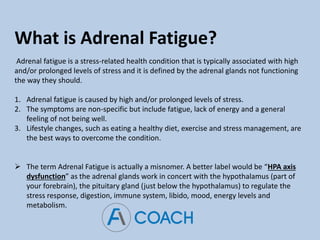 What is Adrenal Fatigue?
Adrenal fatigue is a stress-related health condition that is typically associated with high
and/or prolonged levels of stress and it is defined by the adrenal glands not functioning
the way they should.
1. Adrenal fatigue is caused by high and/or prolonged levels of stress.
2. The symptoms are non-specific but include fatigue, lack of energy and a general
feeling of not being well.
3. Lifestyle changes, such as eating a healthy diet, exercise and stress management, are
the best ways to overcome the condition.
 The term Adrenal Fatigue is actually a misnomer. A better label would be “HPA axis
dysfunction” as the adrenal glands work in concert with the hypothalamus (part of
your forebrain), the pituitary gland (just below the hypothalamus) to regulate the
stress response, digestion, immune system, libido, mood, energy levels and
metabolism.
 