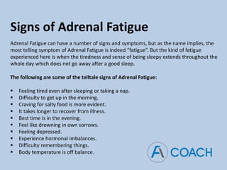 Signs of Adrenal Fatigue
Adrenal Fatigue can have a number of signs and symptoms, but as the name implies, the
most telling symptom of Adrenal Fatigue is indeed “fatigue”. But the kind of fatigue
experienced here is when the tiredness and sense of being sleepy extends throughout the
whole day which does not go away after a good sleep.
The following are some of the telltale signs of Adrenal Fatigue:
 Feeling tired even after sleeping or taking a nap.
 Difficulty to get up in the morning.
 Craving for salty food is more evident.
 It takes longer to recover from illness.
 Best time is in the evening.
 Feel like drowning in own sorrows.
 Feeling depressed.
 Experience hormonal imbalances.
 Difficulty remembering things.
 Body temperature is off balance.
 