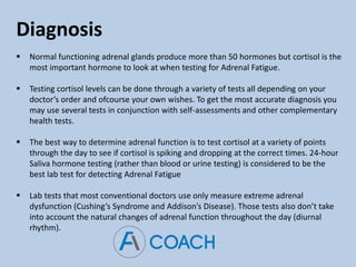 Diagnosis
 Normal functioning adrenal glands produce more than 50 hormones but cortisol is the
most important hormone to look at when testing for Adrenal Fatigue.
 Testing cortisol levels can be done through a variety of tests all depending on your
doctor’s order and ofcourse your own wishes. To get the most accurate diagnosis you
may use several tests in conjunction with self-assessments and other complementary
health tests.
 The best way to determine adrenal function is to test cortisol at a variety of points
through the day to see if cortisol is spiking and dropping at the correct times. 24-hour
Saliva hormone testing (rather than blood or urine testing) is considered to be the
best lab test for detecting Adrenal Fatigue
 Lab tests that most conventional doctors use only measure extreme adrenal
dysfunction (Cushing’s Syndrome and Addison’s Disease). Those tests also don’t take
into account the natural changes of adrenal function throughout the day (diurnal
rhythm).
 