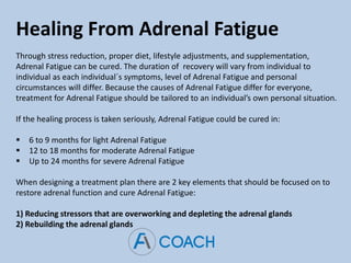 Healing From Adrenal Fatigue
Through stress reduction, proper diet, lifestyle adjustments, and supplementation,
Adrenal Fatigue can be cured. The duration of recovery will vary from individual to
individual as each individual´s symptoms, level of Adrenal Fatigue and personal
circumstances will differ. Because the causes of Adrenal Fatigue differ for everyone,
treatment for Adrenal Fatigue should be tailored to an individual’s own personal situation.
If the healing process is taken seriously, Adrenal Fatigue could be cured in:
 6 to 9 months for light Adrenal Fatigue
 12 to 18 months for moderate Adrenal Fatigue
 Up to 24 months for severe Adrenal Fatigue
When designing a treatment plan there are 2 key elements that should be focused on to
restore adrenal function and cure Adrenal Fatigue:
1) Reducing stressors that are overworking and depleting the adrenal glands
2) Rebuilding the adrenal glands
 