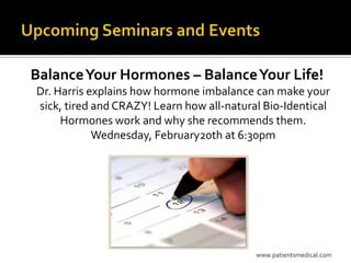 Balance Your Hormones – Balance Your Life!
Dr. Harris explains how hormone imbalance can make your
sick, tired and CRAZY! Learn how all-natural Bio-Identical
     Hormones work and why she recommends them.
            Wednesday, February20th at 6:30pm




                                           www.patientsmedical.com
 
