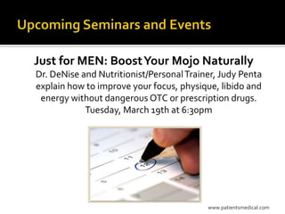 Just for MEN: Boost Your Mojo Naturally
Dr. DeNise and Nutritionist/Personal Trainer, Judy Penta
explain how to improve your focus, physique, libido and
 energy without dangerous OTC or prescription drugs.
            Tuesday, March 19th at 6:30pm




                                          www.patientsmedical.com
 