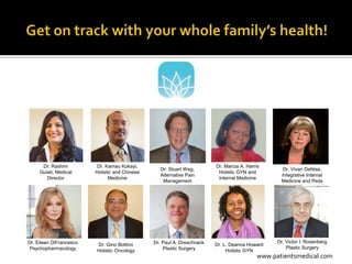Dr. Rashmi          Dr. Kamau Kokayi,                              Dr. Marcia A. Harris
                                                   Dr. Stuart Weg,                                  Dr. Vivan DeNise,
     Gulati, Medical     Holistic and Chinese                             Holistic GYN and
                                                   Alternative Pain                                Integrative Internal
        Director               Medicine                                   Internal Medicine
                                                    Management                                     Medicine and Peds




Dr. Eileen DiFrancesco                          Dr. Paul A. Dreschnack                            Dr. Victor I. Rosenberg
                         Dr. Gino Bottino                                Dr. L. Deanna Howard
 Psychopharmacology                                 Plastic Surgery                                   Plastic Surgery
                         Holistic Oncology                                    Holistic GYN
                                                                                            www.patientsmedical.com
 