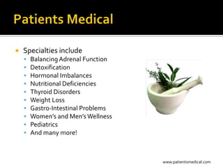    Specialties include
       Balancing Adrenal Function
       Detoxification
       Hormonal Imbalances
       Nutritional Deficiencies
       Thyroid Disorders
       Weight Loss
       Gastro-Intestinal Problems
       Women’s and Men’s Wellness
       Pediatrics
       And many more!



                                     www.patientsmedical.com
 