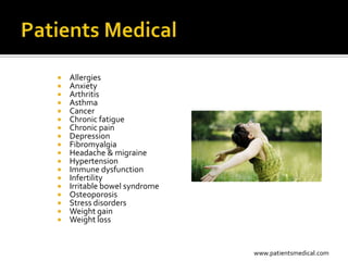    Allergies
   Anxiety
   Arthritis
   Asthma
   Cancer
   Chronic fatigue
   Chronic pain
   Depression
   Fibromyalgia
   Headache & migraine
   Hypertension
   Immune dysfunction
   Infertility
   Irritable bowel syndrome
   Osteoporosis
   Stress disorders
   Weight gain
   Weight loss


                               www.patientsmedical.com
 