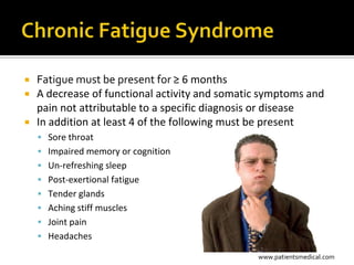 Fatigue must be present for ≥ 6 months
 A decrease of functional activity and somatic symptoms and
  pain not attributable to a specific diagnosis or disease
 In addition at least 4 of the following must be present
     Sore throat
     Impaired memory or cognition
     Un-refreshing sleep
     Post-exertional fatigue
     Tender glands
     Aching stiff muscles
     Joint pain
     Headaches

                                              www.patientsmedical.com
 
