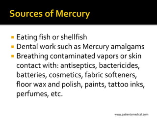  Eating fish or shellfish
 Dental work such as Mercury amalgams
 Breathing contaminated vapors or skin
  contact with: antiseptics, bactericides,
  batteries, cosmetics, fabric softeners,
  floor wax and polish, paints, tattoo inks,
  perfumes, etc.

                                 www.patientsmedical.com
 