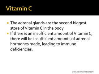    The adrenal glands are the second biggest
    store of Vitamin C in the body.
   If there is an insufficient amount of Vitamin C,
    there will be insufficient amounts of adrenal
    hormones made, leading to immune
    deficiencies.



                                        www.patientsmedical.com
 