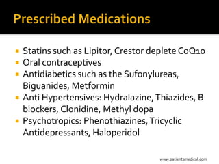    Statins such as Lipitor, Crestor deplete CoQ10
   Oral contraceptives
   Antidiabetics such as the Sufonylureas,
    Biguanides, Metformin
   Anti Hypertensives: Hydralazine, Thiazides, B
    blockers, Clonidine, Methyl dopa
   Psychotropics: Phenothiazines, Tricyclic
    Antidepressants, Haloperidol

                                      www.patientsmedical.com
 
