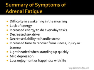  Difficulty in awakening in the morning
 Lack of energy
 Increased energy to do everyday tasks
 Decreased sex drive
 Decreased ability to handle stress
 Increased time to recover from illness, injury or
  trauma
 Light headed when standing up quickly
 Mild depression
 Less enjoyment or happiness with life

                                           www.patientsmedical.com
 