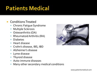    Conditions Treated
       Chronic Fatigue Syndrome
       Multiple Sclerosis
       Osteoarthritis (OA)
       Rheumatoid Arthritis (RA)
       Diabetes
       Heart disease
       Crohn’s disease, IBS, IBD
       Alzheimer’s disease
       Lyme disease
       Thyroid disease
       Auto-immune diseases
       Many other secondary medical conditions
                                                  www.patientsmedical.com
 