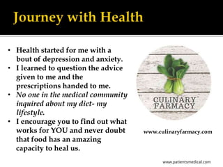 • Health started for me with a
  bout of depression and anxiety.
• I learned to question the advice
  given to me and the
  prescriptions handed to me.
• No one in the medical community
  inquired about my diet- my
  lifestyle.
• I encourage you to find out what
  works for YOU and never doubt      www.culinaryfarmacy.com
  that food has an amazing
  capacity to heal us.
                                           www.patientsmedical.com
 