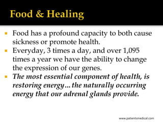    Food has a profound capacity to both cause
    sickness or promote health.
   Everyday, 3 times a day, and over 1,095
    times a year we have the ability to change
    the expression of our genes.
   The most essential component of health, is
    restoring energy…the naturally occurring
    energy that our adrenal glands provide.


                                    www.patientsmedical.com
 