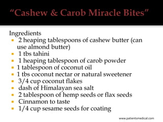 Ingredients
  2 heaping tablespoons of cashew butter (can
   use almond butter)
  1 tbs tahini
  1 heaping tablespoon of carob powder
  1 tablespoon of coconut oil
  1 tbs coconut nectar or natural sweetener
  3/4 cup coconut flakes
  dash of Himalayan sea salt
  2 tablespoon of hemp seeds or flax seeds
  Cinnamon to taste
  1/4 cup sesame seeds for coating
                                     www.patientsmedical.com
 