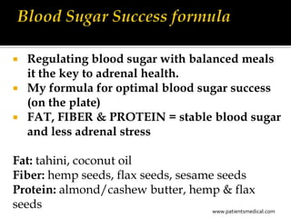  Regulating blood sugar with balanced meals
  it the key to adrenal health.
 My formula for optimal blood sugar success
  (on the plate)
 FAT, FIBER & PROTEIN = stable blood sugar
  and less adrenal stress

Fat: tahini, coconut oil
Fiber: hemp seeds, flax seeds, sesame seeds
Protein: almond/cashew butter, hemp & flax
seeds                                www.patientsmedical.com
 