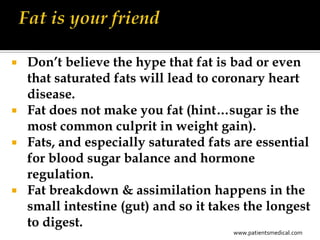  Don’t believe the hype that fat is bad or even
  that saturated fats will lead to coronary heart
  disease.
 Fat does not make you fat (hint…sugar is the
  most common culprit in weight gain).
 Fats, and especially saturated fats are essential
  for blood sugar balance and hormone
  regulation.
 Fat breakdown & assimilation happens in the
  small intestine (gut) and so it takes the longest
  to digest.
                                     www.patientsmedical.com
 
