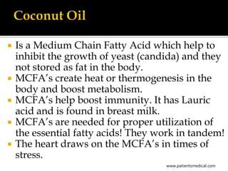    Is a Medium Chain Fatty Acid which help to
    inhibit the growth of yeast (candida) and they
    not stored as fat in the body.
   MCFA’s create heat or thermogenesis in the
    body and boost metabolism.
   MCFA’s help boost immunity. It has Lauric
    acid and is found in breast milk.
   MCFA’s are needed for proper utilization of
    the essential fatty acids! They work in tandem!
   The heart draws on the MCFA’s in times of
    stress.
                                     www.patientsmedical.com
 