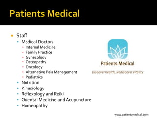    Staff
     Medical Doctors
      ▪ Internal Medicine
      ▪ Family Practice
      ▪ Gynecology
      ▪ Osteopathy
      ▪ Oncology
      ▪ Alternative Pain Management
      ▪ Pediatrics
     Nutrition
     Kinesiology
     Reflexology and Reiki
     Oriental Medicine and Acupuncture
     Homeopathy
                                          www.patientsmedical.com
 