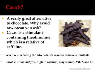  A really great alternative
      to chocolate. Why avoid
      raw cacao you ask?
     Cacao is a stimulant-
      containing theobromine
      which is a relative of
      caffeine.

•       When rejuvenating the adrenals, we want to remove stimulants

•       Carob is stimulant free, high in calcium, magnesium, Vit. A and D.

                                                       www.patientsmedical.com
 