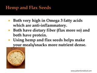  Both very high in Omega 3 fatty acids
  which are anti-inflammatory.
 Both have dietary fiber (flax more so) and
  both have protein.
 Using hemp and flax seeds helps make
  your meals/snacks more nutrient dense.




                                 www.patientsmedical.com
 
