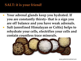  Your adrenal glands keep you hydrated. If
  you are constantly thirsty- that is a sign you
  are off balance and you have weak adrenals.
 Salt (unrefined Himalayan or Celtic) helps to
  rehydrate your cells, electrifies your cells and
  contain countless trace minerals.




                                      www.patientsmedical.com
 