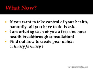    If you want to take control of your health,
    naturally- all you have to do is ask.
   I am offering each of you a free one hour
    health breakthrough consultation!
   Find out how to create your unique
    culinary farmacy !



                                   www.patientsmedical.com
 