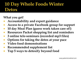 What you get!
 Accountability and expert guidance
 Access to a private Facebook group for support
 10 day Meal Plan (guess work taken care of!)
 Resources Packet shopping list and reminders
 3 online tele-seminars (recorded mp3 files)
 Options for taking the detox at your pace
 Video food demonstrations
 Recommended supplement list
 Top 5 ways to detoxify beyond food

                                     www.patientsmedical.com
 