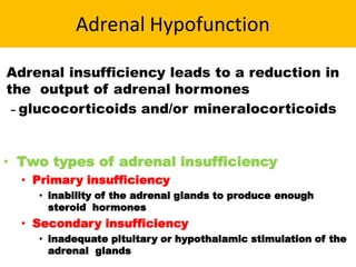 Adrenal Hypofunction
Adrenal insufficiency leads to a reduction in
the output of adrenal hormones
– glucocorticoids and/or mineralocorticoids
• Two types of adrenal insufficiency
• Primary insufficiency
• inability of the adrenal glands to produce enough
steroid hormones
• Secondary insufficiency
• inadequate pituitary or hypothalamic stimulation of the
adrenal glands
 