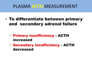 PLASMA ACTH MEASUREMENT
• To differentiate between primary
and secondary adrenal failure
• Primary insufficiency - ACTH
increased
• Secondary insufficiency - ACTH
decreased
 