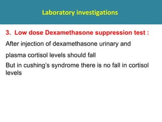 Laboratory investigations
3. Low dose Dexamethasone suppression test :
After injection of dexamethasone urinary and
plasma cortisol levels should fall
But in cushing’s syndrome there is no fall in cortisol
levels
 