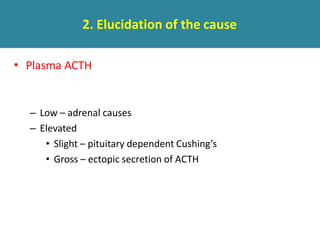 2. Elucidation of the cause
• Plasma ACTH
– Low – adrenal causes
– Elevated
• Slight – pituitary dependent Cushing’s
• Gross – ectopic secretion of ACTH
 
