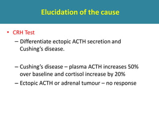 Elucidation of the cause
• CRH Test
– Differentiate ectopic ACTH secretion and
Cushing’s disease.
– Cushing’s disease – plasma ACTH increases 50%
over baseline and cortisol increase by 20%
– Ectopic ACTH or adrenal tumour – no response
 