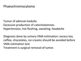 Tumor of adrenal medulla
Excessive production of catecholamines
Hypertension, hot flushing, sweating, headache
Diagnosis done by urinary VMA estimation: excess tea,
coffee, chocolates, ice creams should be avoided before
VMA estimation test
Treatment is surgical removal of tumor.
Phaeochromocytoma
 
