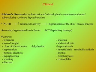 Clinical
•Addison’s disease (due to destruction of adrenal gland – autoimmune disease/
tuberculosis) – primary hypoadrenalism
• ACTH melanocyte activity pigmentation of the skin + buccal mucosa
•Secondary hypoadrenalism is due to: ACTH (pituitary damage)
•Features:
- weakness - anorexia
- loss of weight - abdominal pain
- loss of Na and water dehydration - hypercalcemia
- hypotension - hyperkalemia metabolic acidosis
- postural dizziness - anemia
- hypoglycemia - lymphocytosis
- vomiting - eosinophilia
- diarrhea
 