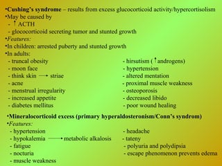 •Cushing’s syndrome – results from excess glucocorticoid activity/hypercortisolism
•May be caused by
- ACTH
- glococorticoid secreting tumor and stunted growth
•Features:
•In children: arrested puberty and stunted growth
•In adults:
- truncal obesity - hirsutism ( androgens)
- moon face - hypertension
- think skin striae - altered mentation
- acne - proximal muscle weakness
- menstrual irregularity - osteoporosis
- increased appetite - decreased libido
- diabetes mellitus - poor wound healing
•Mineralocorticoid excess (primary hyperaldosteronism/Conn’s syndrom)
•Features:
- hypertension - headache
- hypokalemia metabolic alkalosis - tateny
- fatigue - polyuria and polydipsia
- nocturia - escape phenomenon prevents edema
- muscle weakness
 