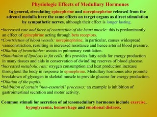 Physiologic Effects of Medullary Hormones
In general, circulating epinephrine and norepinephrine released from the
adrenal medulla have the same effects on target organs as direct stimulation
by sympathetic nerves, although their effect is longer lasting.
•Increased rate and force of contraction of the heart muscle: this is predominantly
an effect of epinephrine acting through beta receptors.
•Constriction of blood vessels: norepinephrine, in particular, causes widespread
vasoconstriction, resulting in increased resistance and hence arterial blood pressure.
•Dilation of bronchioles: assists in pulmonary ventilation.
•Stimulation of lipolysis in fat cells: this provides fatty acids for energy production
in many tissues and aids in conservation of dwindling reserves of blood glucose.
•Increased metabolic rate: oxygen consumption and heat production increase
throughout the body in response to epinephrine. Medullary hormones also promote
breakdown of glycogen in skeletal muscle to provide glucose for energy production.
•Dilation of the pupils.
•Inhibition of certain "non-essential" processes: an example is inhibition of
gastrointestinal secretion and motor activity.
Common stimuli for secretion of adrenomedullary hormones include exercise,
hypoglycemia, hemorrhage and emotional distress.
 