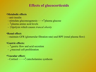 Effects of glucocorticoids
•Metabolic effects
- anti-insulin
- stimulate gluconeogenesis plasma glucose
- plasma amino acid levels
- lipolysis which causes truncal obesity
•Renal effect:
- maintain GFR (glomerular filtration rate) and RPF (renal plasma flow)
•Gastric effects:
- gastric flow and acid secretion
- mucosal cell proliferation
•Vascular effect:
- Cortisol catecholamine synthesis
 