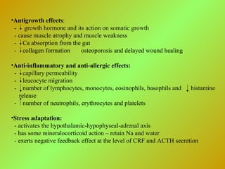 •Antigrowth effects:
- growth hormone and its action on somatic growth
- cause muscle atrophy and muscle weakness
- Ca absorption from the gut
- collagen formation osteoporosis and delayed wound healing
•Anti-inflammatory and anti-allergic effects:
- capillary permeability
- leucocyte migration
- number of lymphocytes, monocytes, eosinophils, basophils and histamine
release
- number of neutrophils, erythrocytes and platelets
•Stress adaptation:
- activates the hypothalamic-hypophyseal-adrenal axis
- has some mineralocorticoid action – retain Na and water
- exerts negative feedback effect at the level of CRF and ACTH secretion
 