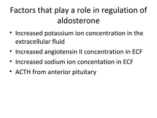 Factors that play a role in regulation of
aldosterone
• Increased potassium ion concentration in the
extracellular fluid
• Increased angiotensin II concentration in ECF
• Increased sodium ion concentation in ECF
• ACTH from anterior pituitary
 