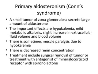 Primary aldosteronism (Conn’s
syndrome)
• A small tumor of zona glomerulosa secrete large
amount of aldosterone
• The important effects are hypokalemia, mild
metabolic alkalosis, slight increase in extracellular
fluid volume and blood volume
• There is sometimes muscle paralysis due to
hypokalemia
• There is decreased renin concentration
• Treatment include surgical removal of tumor or
treatment with antagonist of mineralocorticoid
receptor with spironolactone
 