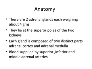 Anatomy
• There are 2 adrenal glands each weighing
about 4 gms
• They lie at the superor poles of the two
kidneys
• Each gland is composed of two distinct parts
adrenal cortex and adrenal medulla
• Blood supplied by superior ,inferior and
middle adrenal arteries
 