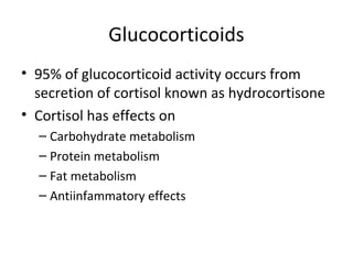 Glucocorticoids
• 95% of glucocorticoid activity occurs from
secretion of cortisol known as hydrocortisone
• Cortisol has effects on
– Carbohydrate metabolism
– Protein metabolism
– Fat metabolism
– Antiinfammatory effects
 